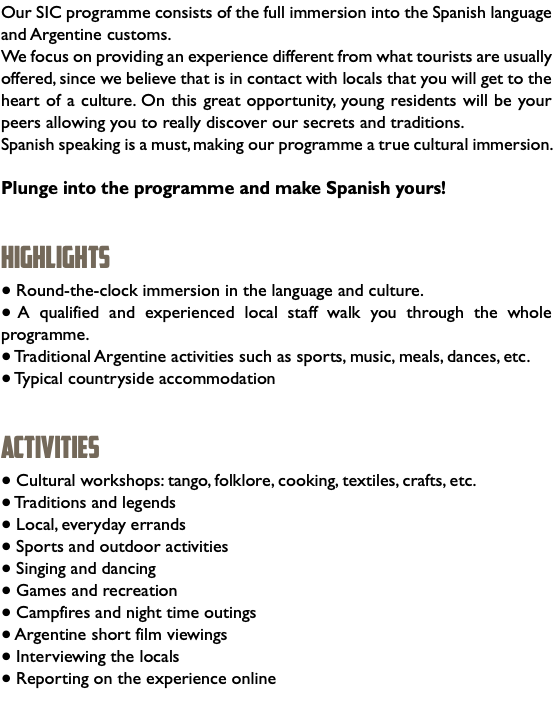 Our SIC programme consists of the full immersion into the Spanish language and Argentine customs. We focus on providing an experience different from what tourists are usually offered, since we believe that is in contact with locals that you will get to the heart of a culture. On this great opportunity, young residents will be your peers allowing you to really discover our secrets and traditions. Spanish speaking is a must, making our programme a true cultural immersion. Plunge into the programme and make Spanish yours! HIGHLIGHTS ● Round-the-clock immersion in the language and culture. ● A qualified and experienced local staff walk you through the whole programme. ● Traditional Argentine activities such as sports, music, meals, dances, etc. ● Typical countryside accommodation ACTIVITIES ● Cultural workshops: tango, folklore, cooking, textiles, crafts, etc. ● Traditions and legends ● Local, everyday errands ● Sports and outdoor activities ● Singing and dancing ● Games and recreation ● Campfires and night time outings ● Argentine short film viewings ● Interviewing the locals ● Reporting on the experience online 