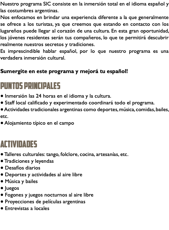 Nuestro programa SIC consiste en la inmersión total en el idioma español y las costumbres argentinas. Nos enfocamos en brindar una experiencia diferente a la que generalmente se ofrece a los turistas, ya que creemos que estando en contacto con los lugareños puede llegar al corazón de una cultura. En esta gran oportunidad, los jóvenes residentes serán tus compañeros, lo que te permitirá descubrir realmente nuestros secretos y tradiciones. Es imprescindible hablar español, por lo que nuestro programa es una verdadera inmersión cultural. Sumergite en este programa y mejorá tu español! PUNTOS PRINCIPALES ● Inmersión las 24 horas en el idioma y la cultura. ● Staff local calificado y experimentado coordinará todo el programa. ● Actividades tradicionales argentinas como deportes, música, comidas, bailes, etc. ● Alojamiento típico en el campo ACTIVIdades ● Talleres culturales: tango, folclore, cocina, artesanías, etc. ● Tradiciones y leyendas ● Desafíos diarios ● Deportes y actividades al aire libre ● Música y bailes ● Juegos ● Fogones y juegos nocturnos al aire libre ● Proyecciones de películas argentinas ● Entrevistas a locales 
