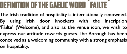 DEFINITION OF THE GAELIC WORD ´Failte´ The Irish tradition of hospitality is internationally renowned. By using Irish door knockers with the inscription ‘Fáilte’ (Welcome), and also as the venue icon, we wish to express our attitude towards guests. The Borough has been conceived as a welcoming community with a strong emphasis on hospitality. 