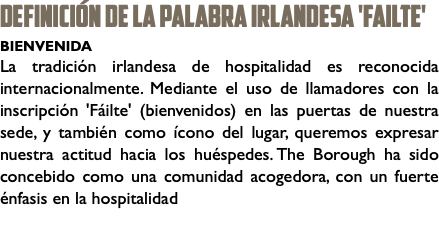 DEFINICIÓN DE LA PALABRA irlandesa 'Failte' BIENVENIDA La tradición irlandesa de hospitalidad es reconocida internacionalmente. Mediante el uso de llamadores con la inscripción 'Fáilte' (bienvenidos) en las puertas de nuestra sede, y también como ícono del lugar, queremos expresar nuestra actitud hacia los huéspedes. The Borough ha sido concebido como una comunidad acogedora, con un fuerte énfasis en la hospitalidad 