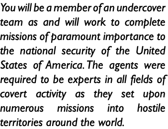 You will be a member of an undercover team as and will work to complete missions of paramount importance to the national security of the United States of America. The agents were required to be experts in all fields of covert activity as they set upon numerous missions into hostile territories around the world.