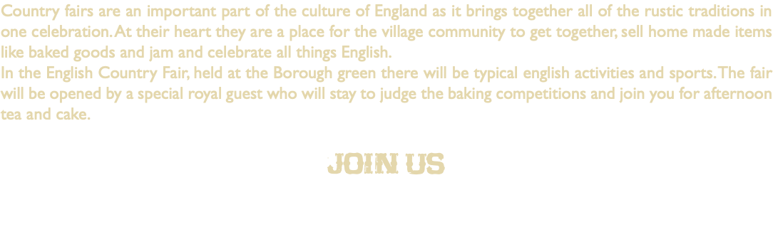 Country fairs are an important part of the culture of England as it brings together all of the rustic traditions in one celebration. At their heart they are a place for the village community to get together, sell home made items like baked goods and jam and celebrate all things English. In the English Country Fair, held at the Borough green there will be typical english activities and sports. The fair will be opened by a special royal guest who will stay to judge the baking competitions and join you for afternoon tea and cake. Join us