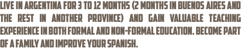 Live in Argentina for 3 to 12 months (2 months in Buenos Aires and the rest in another province) and gain valuable teaching experience in both formal and non-formal education. Become part of a family and improve your Spanish.