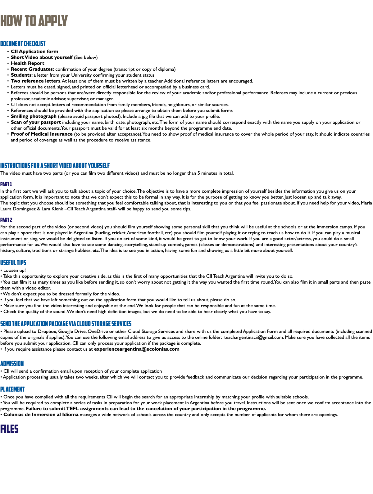  How To Apply Document Checklist CII Application form Short Video about yourself (See below) Health Report Recent Graduates: confirmation of your degree (transcript or copy of diploma) Students: a letter from your University confirming your student status Two reference letters. At least one of them must be written by a teacher. Additional reference letters are encouraged. Letters must be dated, signed, and printed on official letterhead or accompanied by a business card. Referees should be persons that are/were directly responsible for the review of your academic and/or professional performance. Referees may include a current or previous professor, academic advisor, supervisor, or manager. CII does not accept letters of recommendation from family members, friends, neighbours, or similar sources. References should be provided with the application so please arrange to obtain them before you submit forms Smiling photograph (please avoid passport photos!). Include a jpg file that we can add to your profile. Scan of your passport including your name, birth date, photograph, etc. The form of your name should correspond exactly with the name you supply on your application or other official documents. Your passport must be valid for at least six months beyond the programme end date. Proof of Medical Insurance (to be provided after acceptance). You need to show proof of medical insurance to cover the whole period of your stay. It should indicate countries and period of coverage as well as the procedure to receive assistance. Instructions for a Short Video about yourself The video must have two parts (or you can film two different videos) and must be no longer than 5 minutes in total. Part 1 In the first part we will ask you to talk about a topic of your choice. The objective is to have a more complete impression of yourself besides the information you give us on your application form. It is important to note that we don’t expect this to be formal in any way. It is for the purpose of getting to know you better. Just loosen up and talk away. The topic that you choose should be something that you feel comfortable talking about, that is interesting to you or that you feel passionate about. If you need help for your video, María Laura Dominguez & Lara Klenk –CII Teach Argentina staff- will be happy to send you some tips. Part 2 For the second part of the video (or second video) you should film yourself showing some personal skill that you think will be useful at the schools or at the immersion camps. If you can play a sport that is not played in Argentina (hurling, cricket, American football, etc) you should film yourself playing it or trying to teach us how to do it. If you can play a musical instrument or sing, we would be delighted to listen. If you do art of some kind, it would be great to get to know your work. If you are a good actor/actress, you could do a small performance for us. We would also love to see some dancing, storytelling, stand-up comedy, games (classes or demonstrations) and interesting presentations about your country’s history, culture, traditions or strange hobbies, etc. The idea is to see you in action, having some fun and showing us a little bit more about yourself. Useful tips • Loosen up! • Take this opportunity to explore your creative side, as this is the first of many opportunities that the CII Teach Argentina will invite you to do so. • You can film it as many times as you like before sending it, so don’t worry about not getting it the way you wanted the first time round. You can also film it in small parts and then paste them with a video editor. • We don’t expect you to be dressed formally for the video. • If you feel that we have left something out on the application form that you would like to tell us about, please do so. • Make sure you find the video interesting and enjoyable at the end. We look for people that can be responsible and fun at the same time. • Check the quality of the sound. We don’t need high definition images, but we do need to be able to hear clearly what you have to say. Send the application package via Cloud Storage Services • Please upload to Dropbox, Google Drive, OneDrive or other Cloud Storage Services and share with us the completed Application Form and all required documents (including scanned copies of the originals if applies). You can use the following email address to give us access to the online folder: teachargentinacii@gmail.com. Make sure you have collected all the items before you submit your application. CII can only process your application if the package is complete. • If you require assistance please contact us at experienceargentina@ecolonias.com Admission • CII will send a confirmation email upon reception of your complete application • Application processing usually takes two weeks, after which we will contact you to provide feedback and communicate our decision regarding your participation in the programme. Placement • Once you have complied with all the requirements CII will begin the search for an appropriate internship by matching your profile with suitable schools. • You will be required to complete a series of tasks in preparation for your work placement in Argentina before you travel. Instructions will be sent once we confirm acceptance into the programme. Failure to submit TEFL assignments can lead to the cancelation of your participation in the programme. • Colonias de Inmersión al Idioma manages a wide network of schools across the country and only accepts the number of applicants for whom there are openings. files 